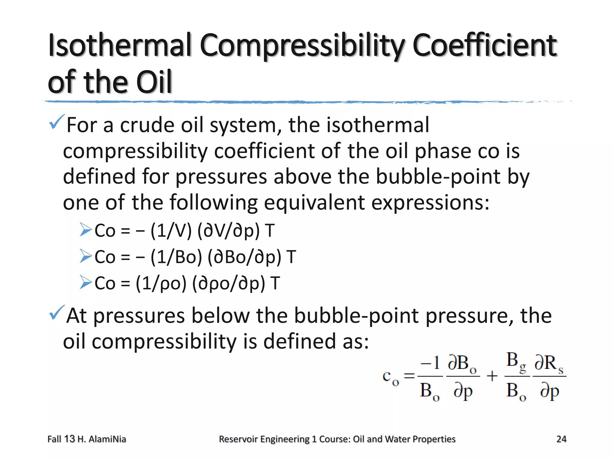 Isothermal Compressibility Coefficient
of the Oil
For a crude oil system, the isothermal
compressibility coefficient of the oil phase co is
defined for pressures above the bubble-point by
one of the following equivalent expressions:
Co = − (1/V) (∂V/∂p) T
Co = − (1/Bo) (∂Bo/∂p) T
Co = (1/ρo) (∂ρo/∂p) T

At pressures below the bubble-point pressure, the
oil compressibility is defined as:

Fall 13 H. AlamiNia

Reservoir Engineering 1 Course: Oil and Water Properties

24

 