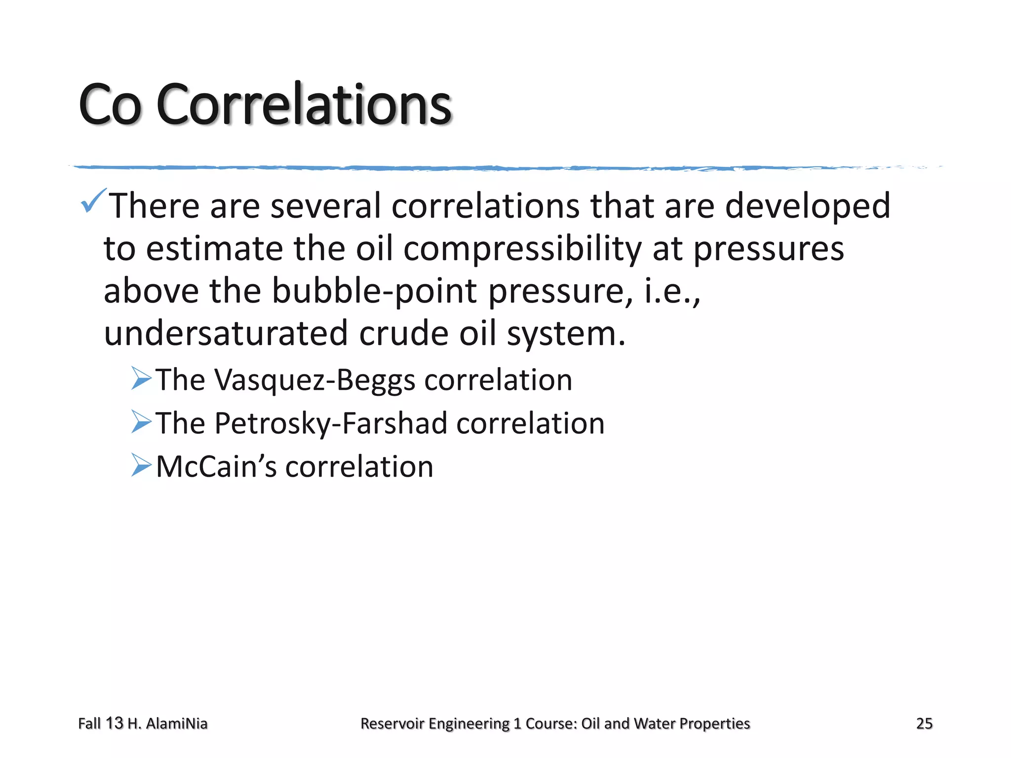 Co Correlations
There are several correlations that are developed
to estimate the oil compressibility at pressures
above the bubble-point pressure, i.e.,
undersaturated crude oil system.
The Vasquez-Beggs correlation
The Petrosky-Farshad correlation
McCain’s correlation

Fall 13 H. AlamiNia

Reservoir Engineering 1 Course: Oil and Water Properties

25

 