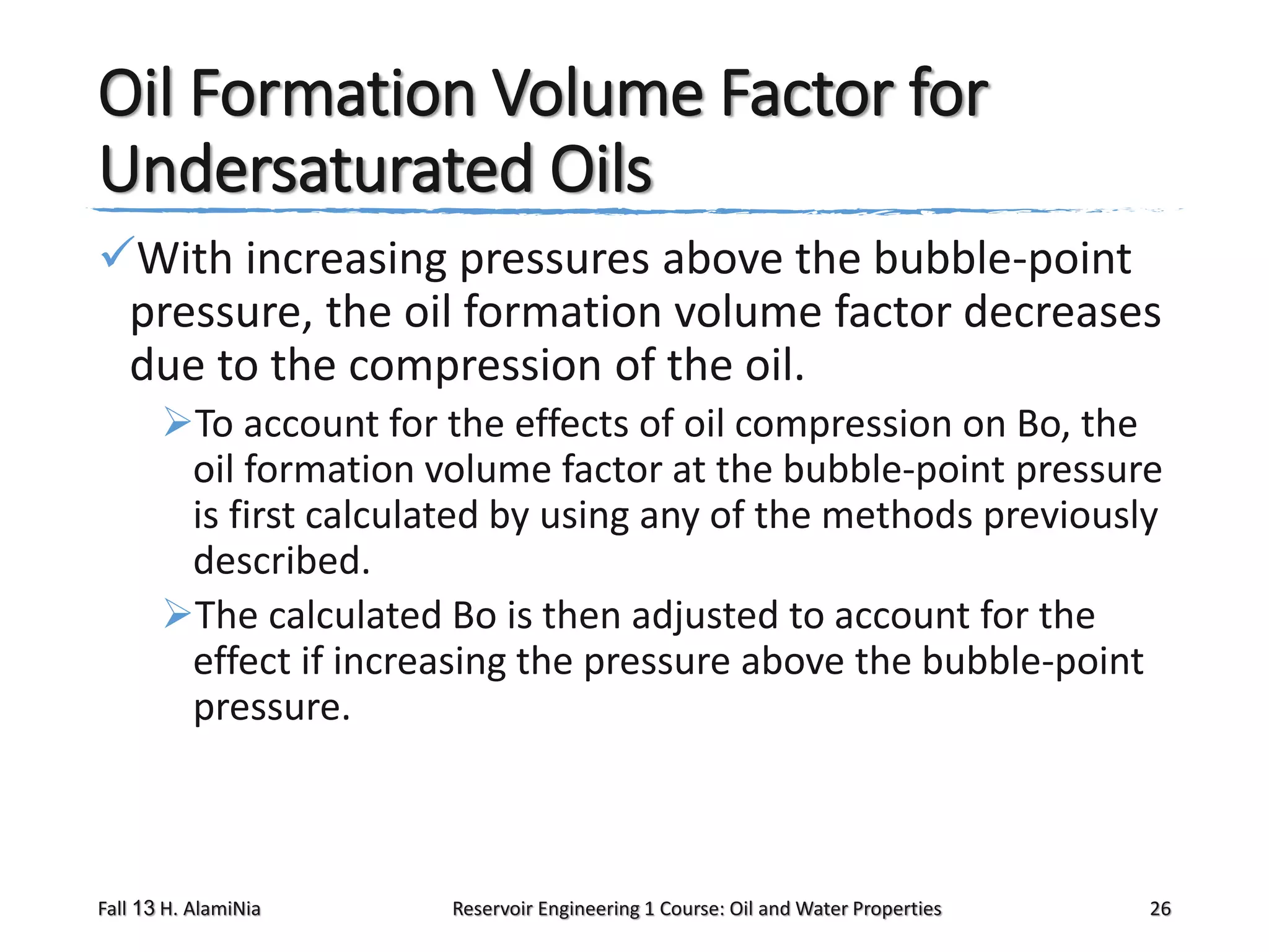 Oil Formation Volume Factor for
Undersaturated Oils
With increasing pressures above the bubble-point
pressure, the oil formation volume factor decreases
due to the compression of the oil.
To account for the effects of oil compression on Bo, the
oil formation volume factor at the bubble-point pressure
is first calculated by using any of the methods previously
described.
The calculated Bo is then adjusted to account for the
effect if increasing the pressure above the bubble-point
pressure.

Fall 13 H. AlamiNia

Reservoir Engineering 1 Course: Oil and Water Properties

26

 