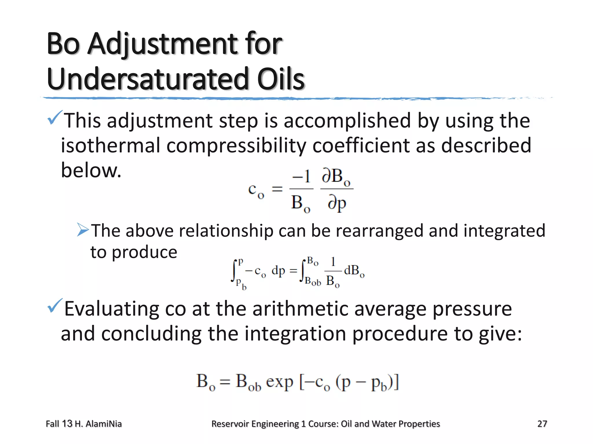 Bo Adjustment for
Undersaturated Oils
This adjustment step is accomplished by using the
isothermal compressibility coefficient as described
below.
The above relationship can be rearranged and integrated
to produce

Evaluating co at the arithmetic average pressure
and concluding the integration procedure to give:

Fall 13 H. AlamiNia

Reservoir Engineering 1 Course: Oil and Water Properties

27

 