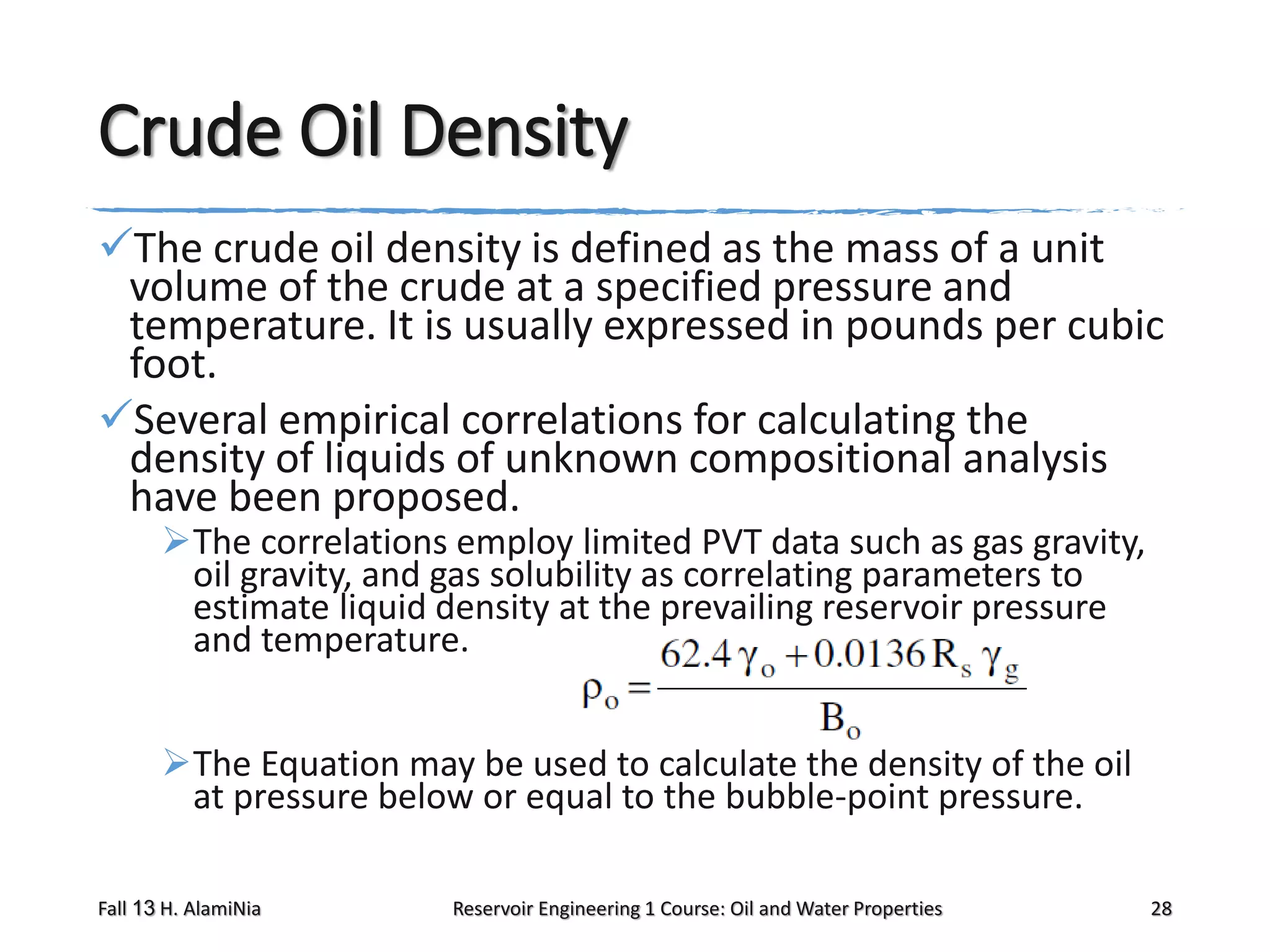 Crude Oil Density
The crude oil density is defined as the mass of a unit
volume of the crude at a specified pressure and
temperature. It is usually expressed in pounds per cubic
foot.
Several empirical correlations for calculating the
density of liquids of unknown compositional analysis
have been proposed.
The correlations employ limited PVT data such as gas gravity,
oil gravity, and gas solubility as correlating parameters to
estimate liquid density at the prevailing reservoir pressure
and temperature.
The Equation may be used to calculate the density of the oil
at pressure below or equal to the bubble-point pressure.
Fall 13 H. AlamiNia

Reservoir Engineering 1 Course: Oil and Water Properties

28

 