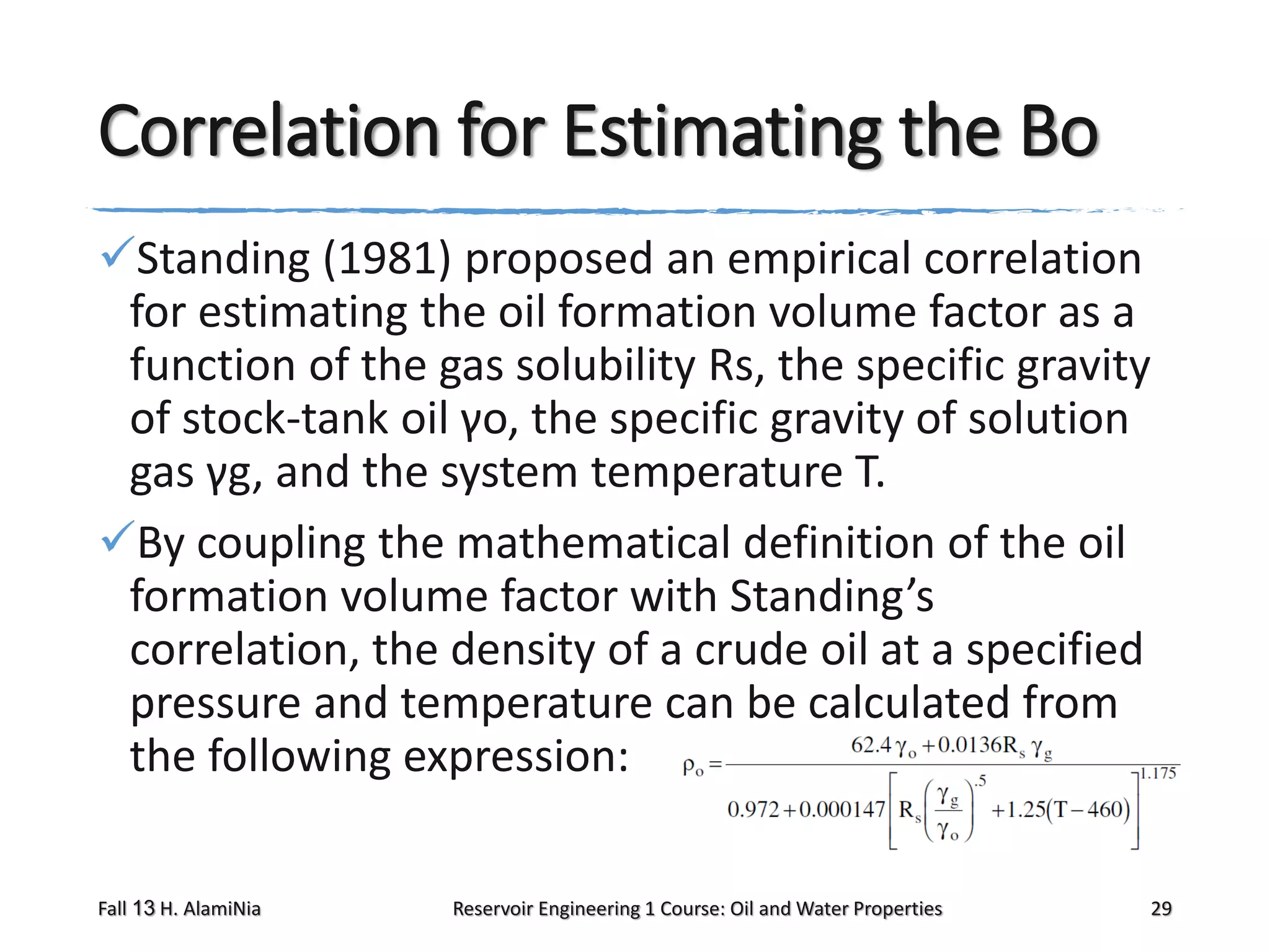 Correlation for Estimating the Bo
Standing (1981) proposed an empirical correlation
for estimating the oil formation volume factor as a
function of the gas solubility Rs, the specific gravity
of stock-tank oil γo, the specific gravity of solution
gas γg, and the system temperature T.
By coupling the mathematical definition of the oil
formation volume factor with Standing’s
correlation, the density of a crude oil at a specified
pressure and temperature can be calculated from
the following expression:
Fall 13 H. AlamiNia

Reservoir Engineering 1 Course: Oil and Water Properties

29

 