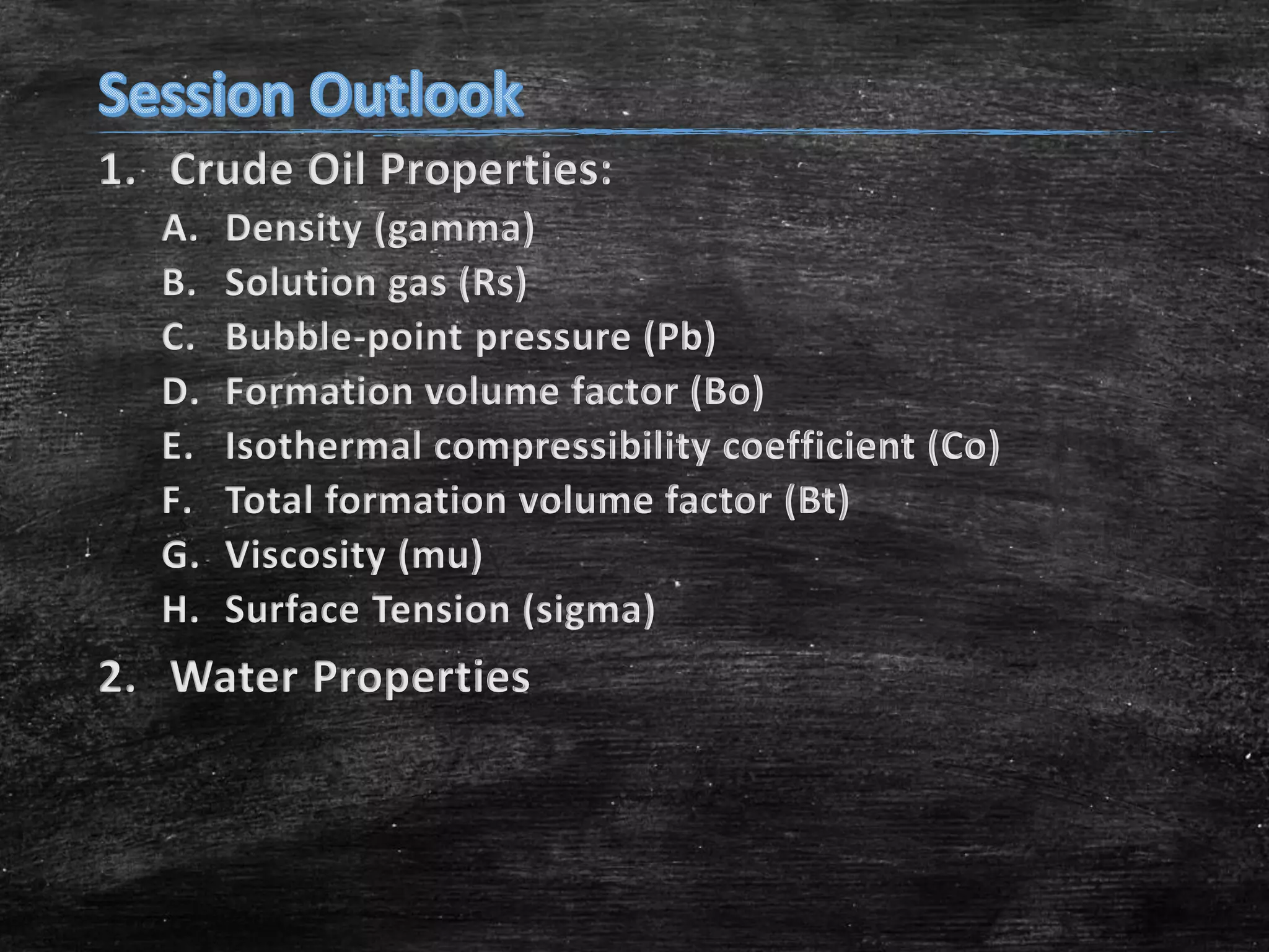 1. Crude Oil Properties:
A.
B.
C.
D.
E.
F.
G.
H.

Density (gamma)
Solution gas (Rs)
Bubble-point pressure (Pb)
Formation volume factor (Bo)
Isothermal compressibility coefficient (Co)
Total formation volume factor (Bt)
Viscosity (mu)
Surface Tension (sigma)

2. Water Properties

 