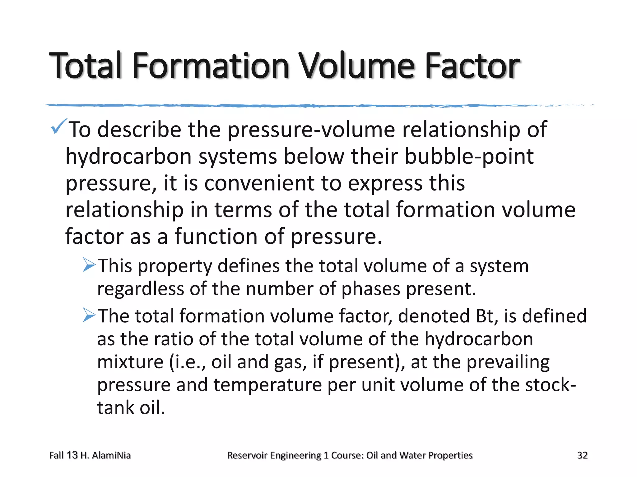 Total Formation Volume Factor
To describe the pressure-volume relationship of
hydrocarbon systems below their bubble-point
pressure, it is convenient to express this
relationship in terms of the total formation volume
factor as a function of pressure.
This property defines the total volume of a system
regardless of the number of phases present.
The total formation volume factor, denoted Bt, is defined
as the ratio of the total volume of the hydrocarbon
mixture (i.e., oil and gas, if present), at the prevailing
pressure and temperature per unit volume of the stocktank oil.
Fall 13 H. AlamiNia

Reservoir Engineering 1 Course: Oil and Water Properties

32

 