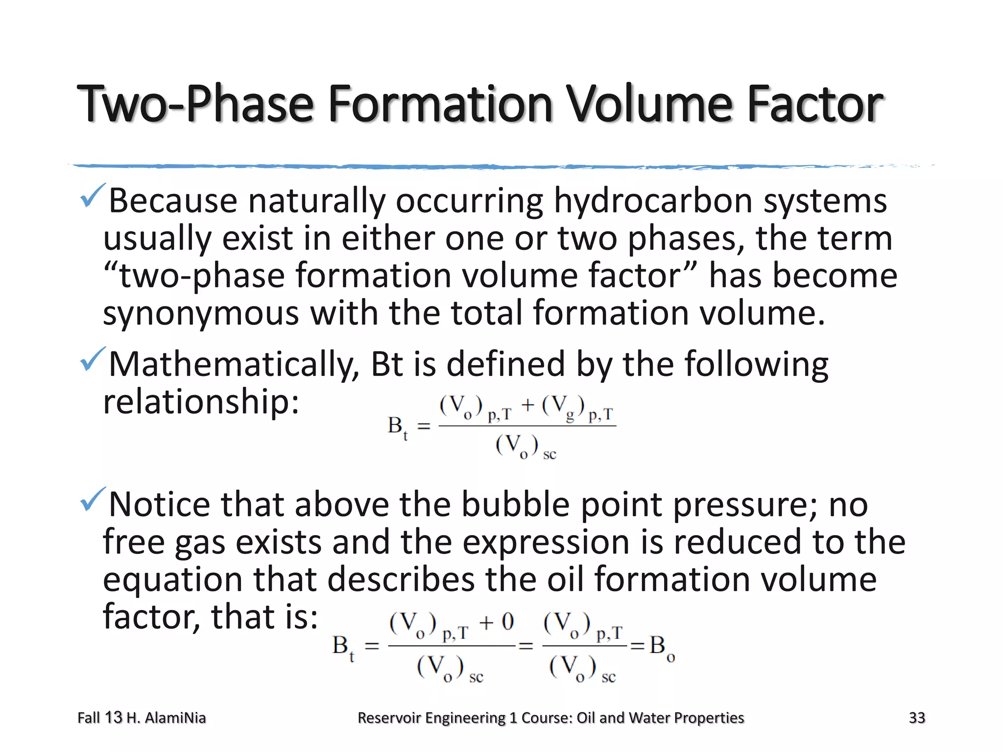 Two-Phase Formation Volume Factor
Because naturally occurring hydrocarbon systems
usually exist in either one or two phases, the term
“two-phase formation volume factor” has become
synonymous with the total formation volume.
Mathematically, Bt is defined by the following
relationship:
Notice that above the bubble point pressure; no
free gas exists and the expression is reduced to the
equation that describes the oil formation volume
factor, that is:
Fall 13 H. AlamiNia

Reservoir Engineering 1 Course: Oil and Water Properties

33

 