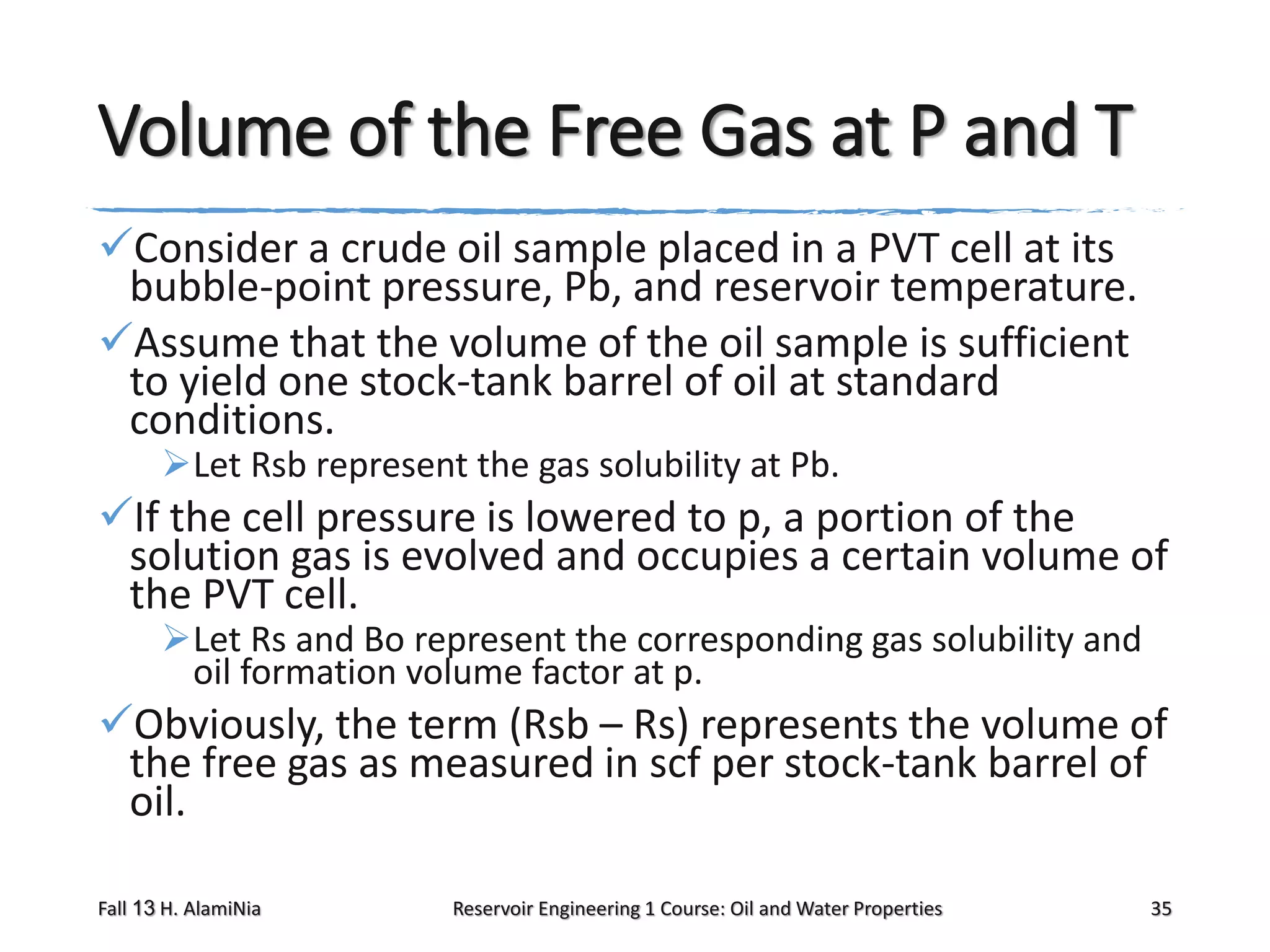 Volume of the Free Gas at P and T
Consider a crude oil sample placed in a PVT cell at its
bubble-point pressure, Pb, and reservoir temperature.
Assume that the volume of the oil sample is sufficient
to yield one stock-tank barrel of oil at standard
conditions.
Let Rsb represent the gas solubility at Pb.

If the cell pressure is lowered to p, a portion of the
solution gas is evolved and occupies a certain volume of
the PVT cell.
Let Rs and Bo represent the corresponding gas solubility and
oil formation volume factor at p.

Obviously, the term (Rsb – Rs) represents the volume of
the free gas as measured in scf per stock-tank barrel of
oil.
Fall 13 H. AlamiNia

Reservoir Engineering 1 Course: Oil and Water Properties

35

 