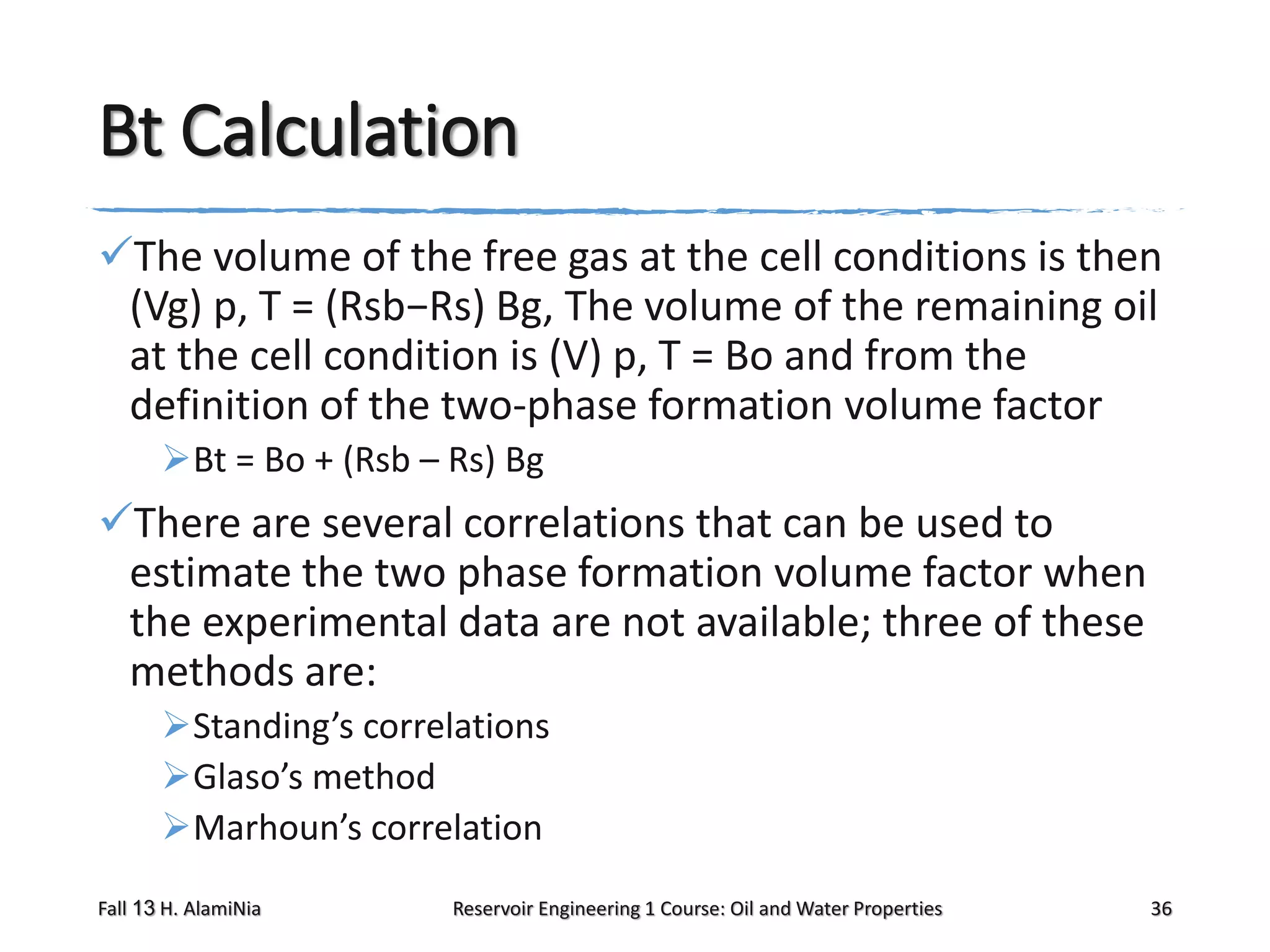 Bt Calculation
The volume of the free gas at the cell conditions is then
(Vg) p, T = (Rsb−Rs) Bg, The volume of the remaining oil
at the cell condition is (V) p, T = Bo and from the
definition of the two-phase formation volume factor
Bt = Bo + (Rsb – Rs) Bg

There are several correlations that can be used to
estimate the two phase formation volume factor when
the experimental data are not available; three of these
methods are:
Standing’s correlations
Glaso’s method
Marhoun’s correlation
Fall 13 H. AlamiNia

Reservoir Engineering 1 Course: Oil and Water Properties

36

 