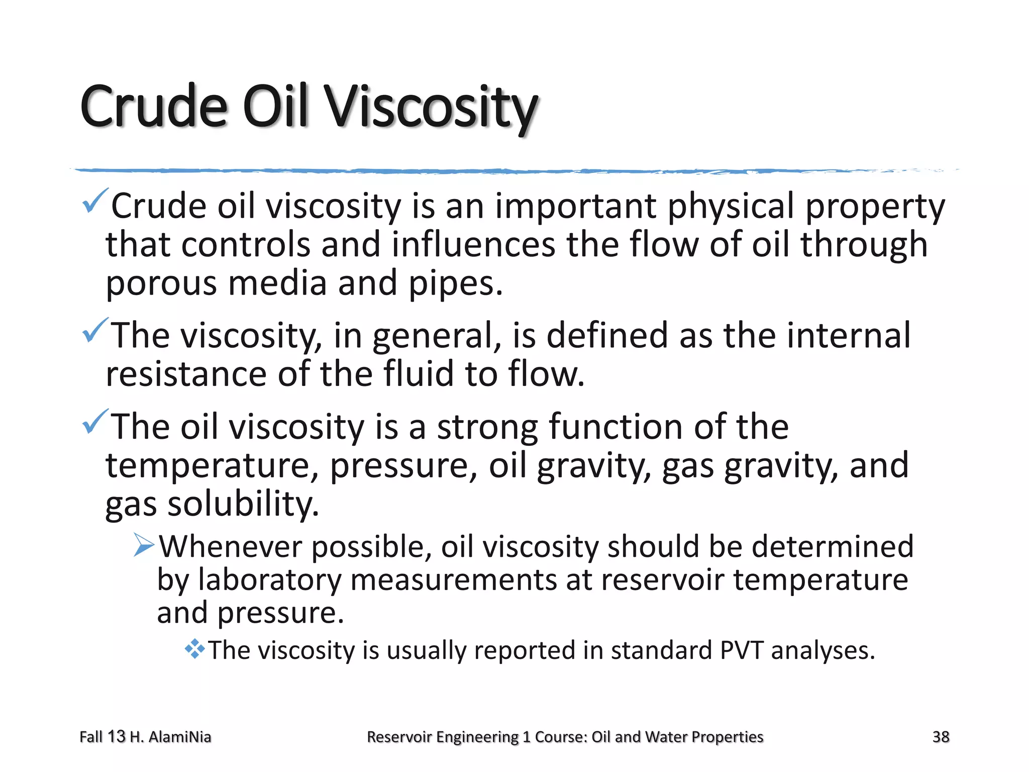 Crude Oil Viscosity
Crude oil viscosity is an important physical property
that controls and influences the flow of oil through
porous media and pipes.
The viscosity, in general, is defined as the internal
resistance of the fluid to flow.
The oil viscosity is a strong function of the
temperature, pressure, oil gravity, gas gravity, and
gas solubility.
Whenever possible, oil viscosity should be determined
by laboratory measurements at reservoir temperature
and pressure.
The viscosity is usually reported in standard PVT analyses.
Fall 13 H. AlamiNia

Reservoir Engineering 1 Course: Oil and Water Properties

38

 