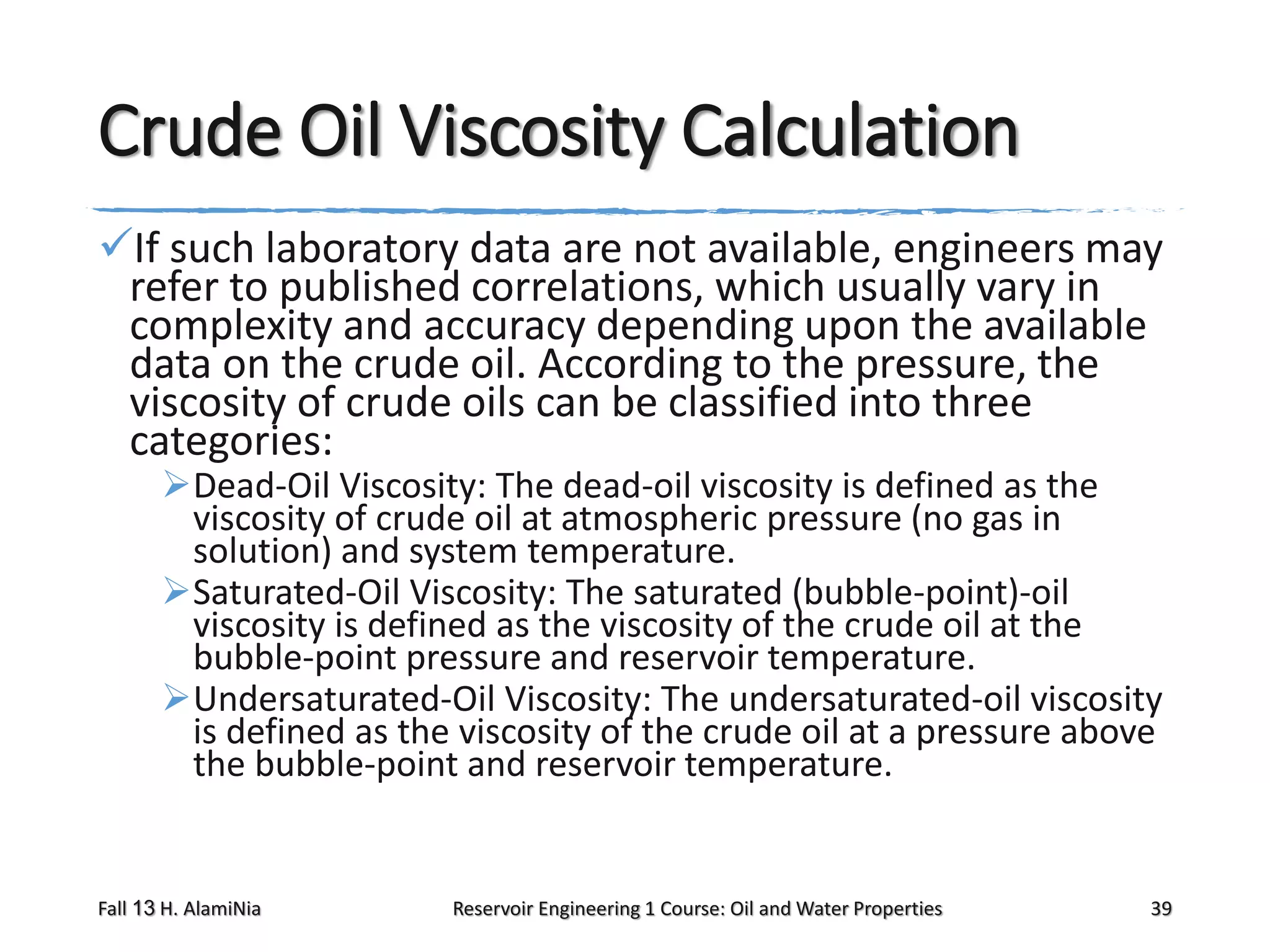 Crude Oil Viscosity Calculation
If such laboratory data are not available, engineers may
refer to published correlations, which usually vary in
complexity and accuracy depending upon the available
data on the crude oil. According to the pressure, the
viscosity of crude oils can be classified into three
categories:
Dead-Oil Viscosity: The dead-oil viscosity is defined as the
viscosity of crude oil at atmospheric pressure (no gas in
solution) and system temperature.
Saturated-Oil Viscosity: The saturated (bubble-point)-oil
viscosity is defined as the viscosity of the crude oil at the
bubble-point pressure and reservoir temperature.
Undersaturated-Oil Viscosity: The undersaturated-oil viscosity
is defined as the viscosity of the crude oil at a pressure above
the bubble-point and reservoir temperature.

Fall 13 H. AlamiNia

Reservoir Engineering 1 Course: Oil and Water Properties

39

 