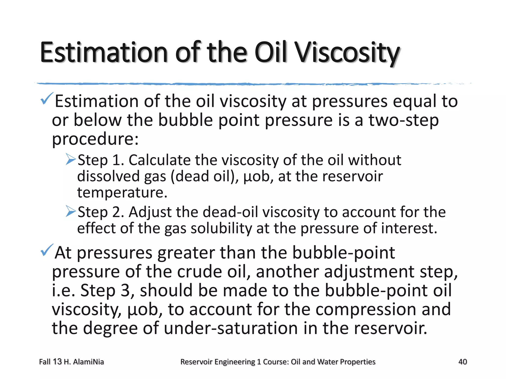 Estimation of the Oil Viscosity
Estimation of the oil viscosity at pressures equal to
or below the bubble point pressure is a two-step
procedure:
Step 1. Calculate the viscosity of the oil without
dissolved gas (dead oil), μob, at the reservoir
temperature.
Step 2. Adjust the dead-oil viscosity to account for the
effect of the gas solubility at the pressure of interest.

At pressures greater than the bubble-point
pressure of the crude oil, another adjustment step,
i.e. Step 3, should be made to the bubble-point oil
viscosity, μob, to account for the compression and
the degree of under-saturation in the reservoir.
Fall 13 H. AlamiNia

Reservoir Engineering 1 Course: Oil and Water Properties

40

 