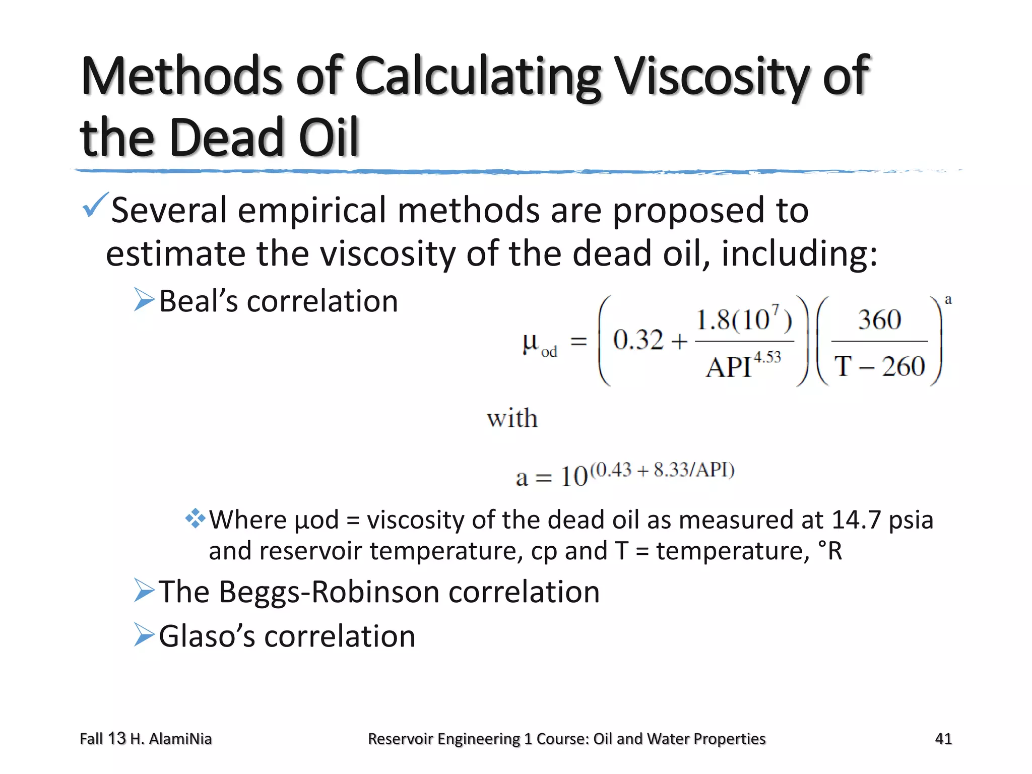Methods of Calculating Viscosity of
the Dead Oil
Several empirical methods are proposed to
estimate the viscosity of the dead oil, including:
Beal’s correlation

Where μod = viscosity of the dead oil as measured at 14.7 psia
and reservoir temperature, cp and T = temperature, °R

The Beggs-Robinson correlation
Glaso’s correlation
Fall 13 H. AlamiNia

Reservoir Engineering 1 Course: Oil and Water Properties

41

 