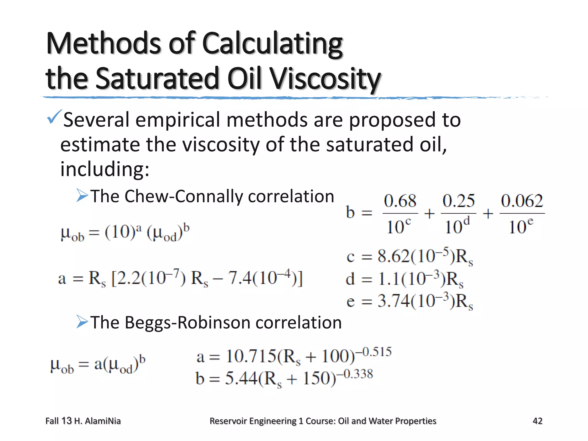 Methods of Calculating
the Saturated Oil Viscosity
Several empirical methods are proposed to
estimate the viscosity of the saturated oil,
including:
The Chew-Connally correlation

The Beggs-Robinson correlation

Fall 13 H. AlamiNia

Reservoir Engineering 1 Course: Oil and Water Properties

42

 