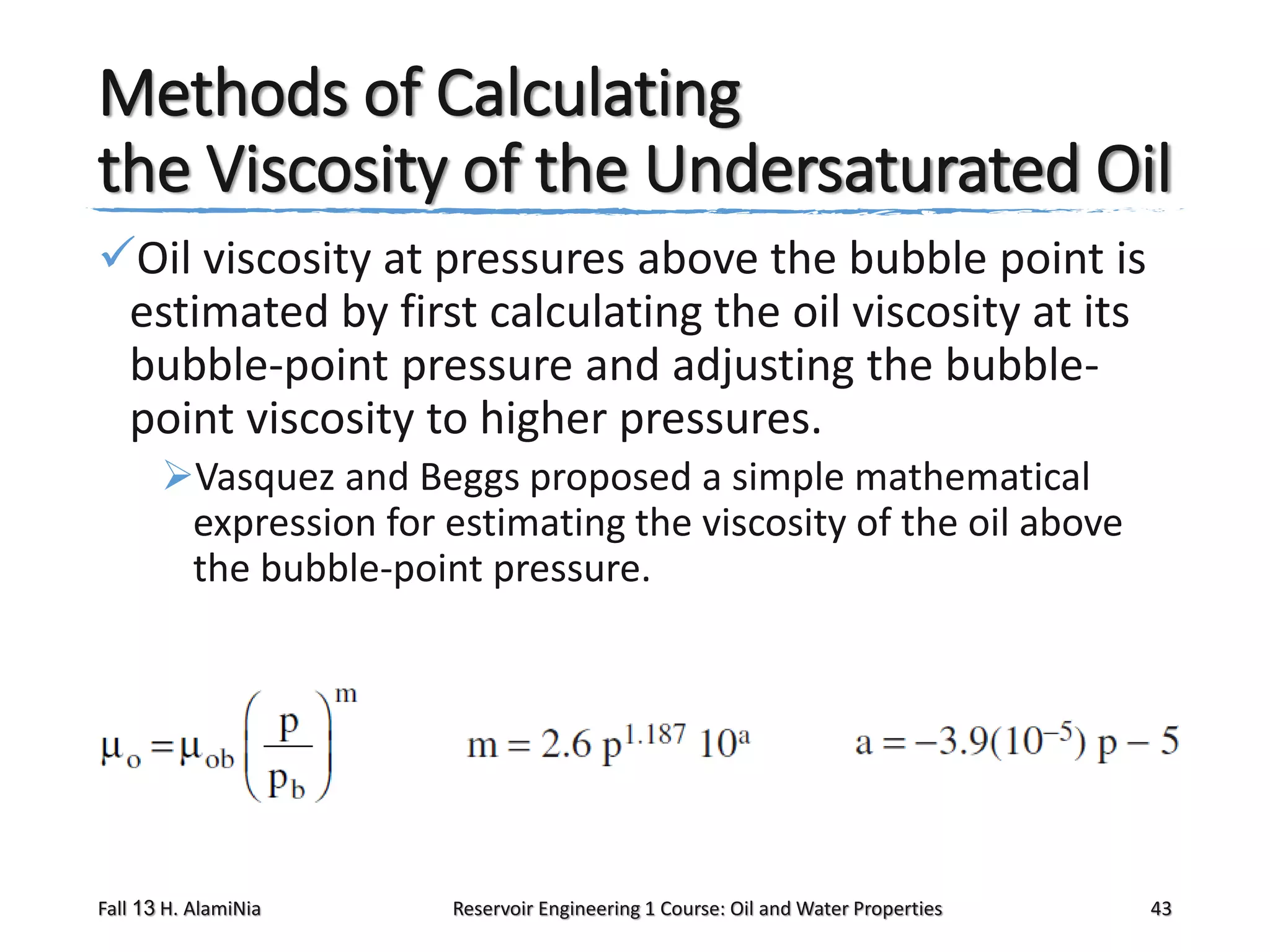 Methods of Calculating
the Viscosity of the Undersaturated Oil
Oil viscosity at pressures above the bubble point is
estimated by first calculating the oil viscosity at its
bubble-point pressure and adjusting the bubblepoint viscosity to higher pressures.
Vasquez and Beggs proposed a simple mathematical
expression for estimating the viscosity of the oil above
the bubble-point pressure.

Fall 13 H. AlamiNia

Reservoir Engineering 1 Course: Oil and Water Properties

43

 