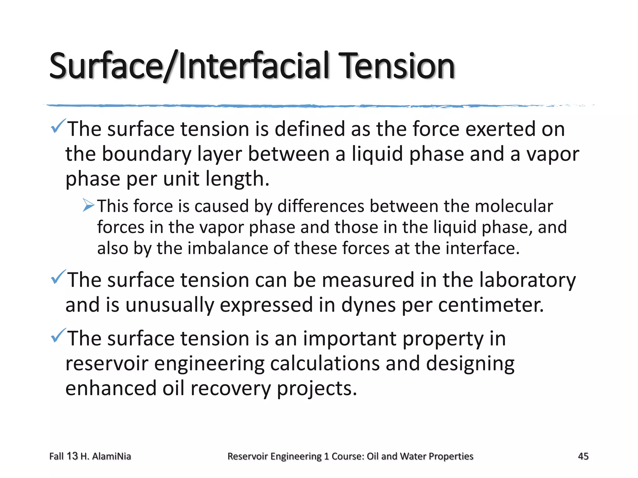 Surface/Interfacial Tension
The surface tension is defined as the force exerted on
the boundary layer between a liquid phase and a vapor
phase per unit length.
This force is caused by differences between the molecular
forces in the vapor phase and those in the liquid phase, and
also by the imbalance of these forces at the interface.

The surface tension can be measured in the laboratory
and is unusually expressed in dynes per centimeter.
The surface tension is an important property in
reservoir engineering calculations and designing
enhanced oil recovery projects.
Fall 13 H. AlamiNia

Reservoir Engineering 1 Course: Oil and Water Properties

45

 