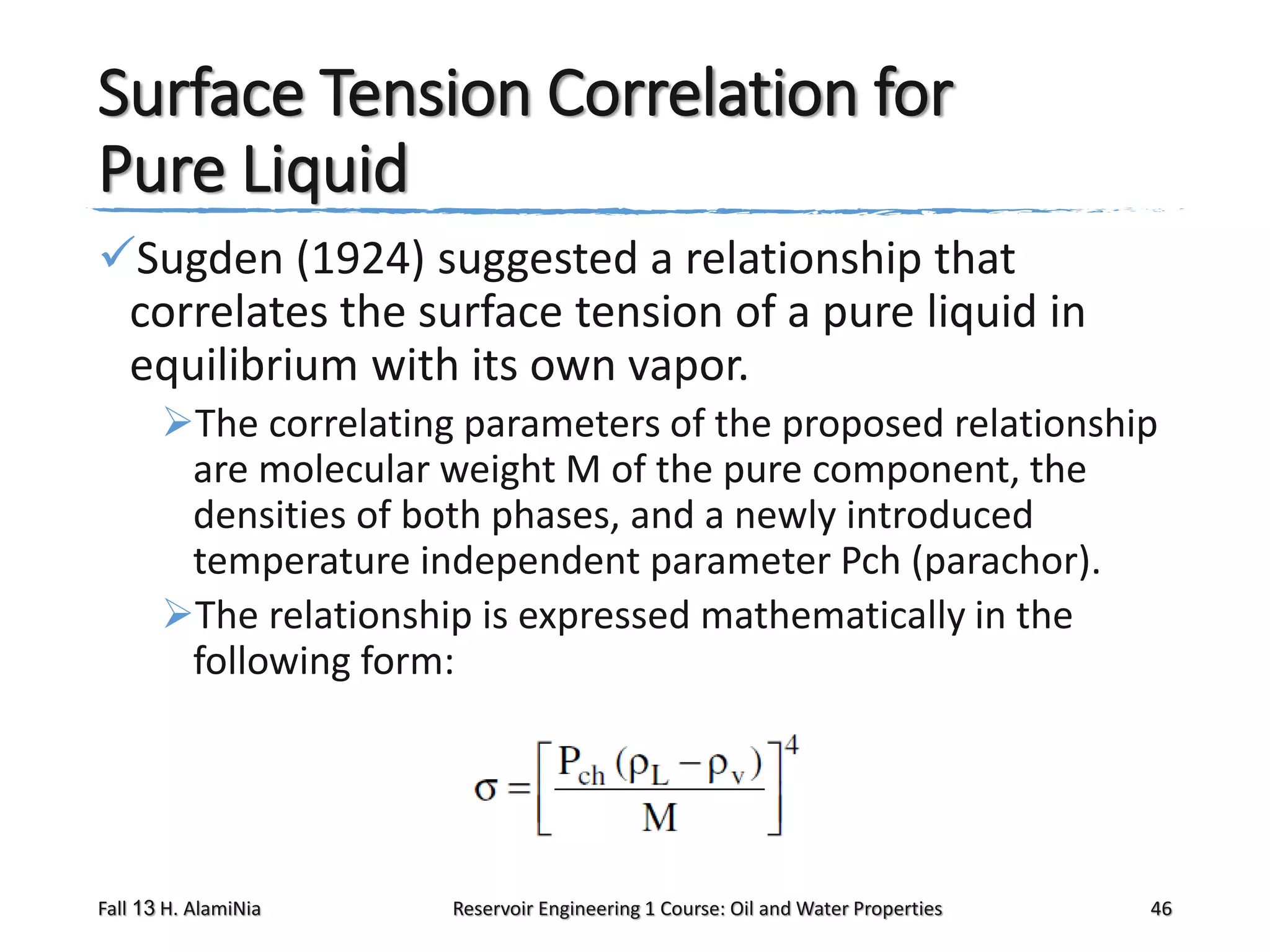 Surface Tension Correlation for
Pure Liquid
Sugden (1924) suggested a relationship that
correlates the surface tension of a pure liquid in
equilibrium with its own vapor.
The correlating parameters of the proposed relationship
are molecular weight M of the pure component, the
densities of both phases, and a newly introduced
temperature independent parameter Pch (parachor).
The relationship is expressed mathematically in the
following form:

Fall 13 H. AlamiNia

Reservoir Engineering 1 Course: Oil and Water Properties

46

 