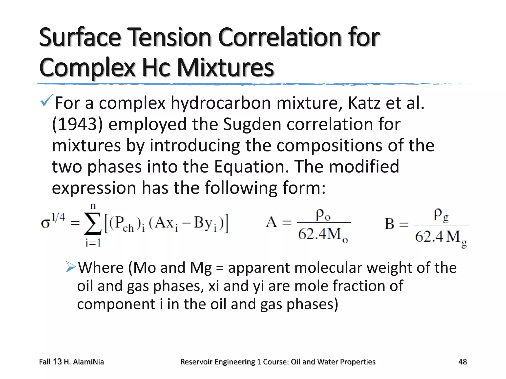Surface Tension Correlation for
Complex Hc Mixtures
For a complex hydrocarbon mixture, Katz et al.
(1943) employed the Sugden correlation for
mixtures by introducing the compositions of the
two phases into the Equation. The modified
expression has the following form:

Where (Mo and Mg = apparent molecular weight of the
oil and gas phases, xi and yi are mole fraction of
component i in the oil and gas phases)

Fall 13 H. AlamiNia

Reservoir Engineering 1 Course: Oil and Water Properties

48

 