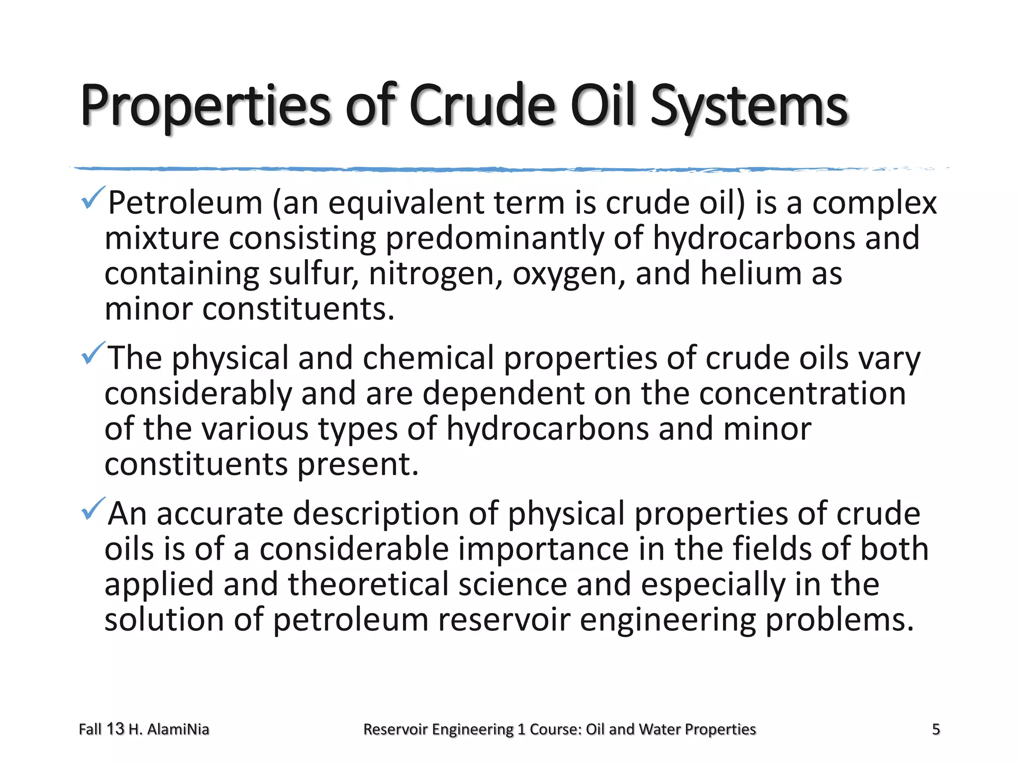 Properties of Crude Oil Systems
Petroleum (an equivalent term is crude oil) is a complex
mixture consisting predominantly of hydrocarbons and
containing sulfur, nitrogen, oxygen, and helium as
minor constituents.
The physical and chemical properties of crude oils vary
considerably and are dependent on the concentration
of the various types of hydrocarbons and minor
constituents present.
An accurate description of physical properties of crude
oils is of a considerable importance in the fields of both
applied and theoretical science and especially in the
solution of petroleum reservoir engineering problems.
Fall 13 H. AlamiNia

Reservoir Engineering 1 Course: Oil and Water Properties

5

 