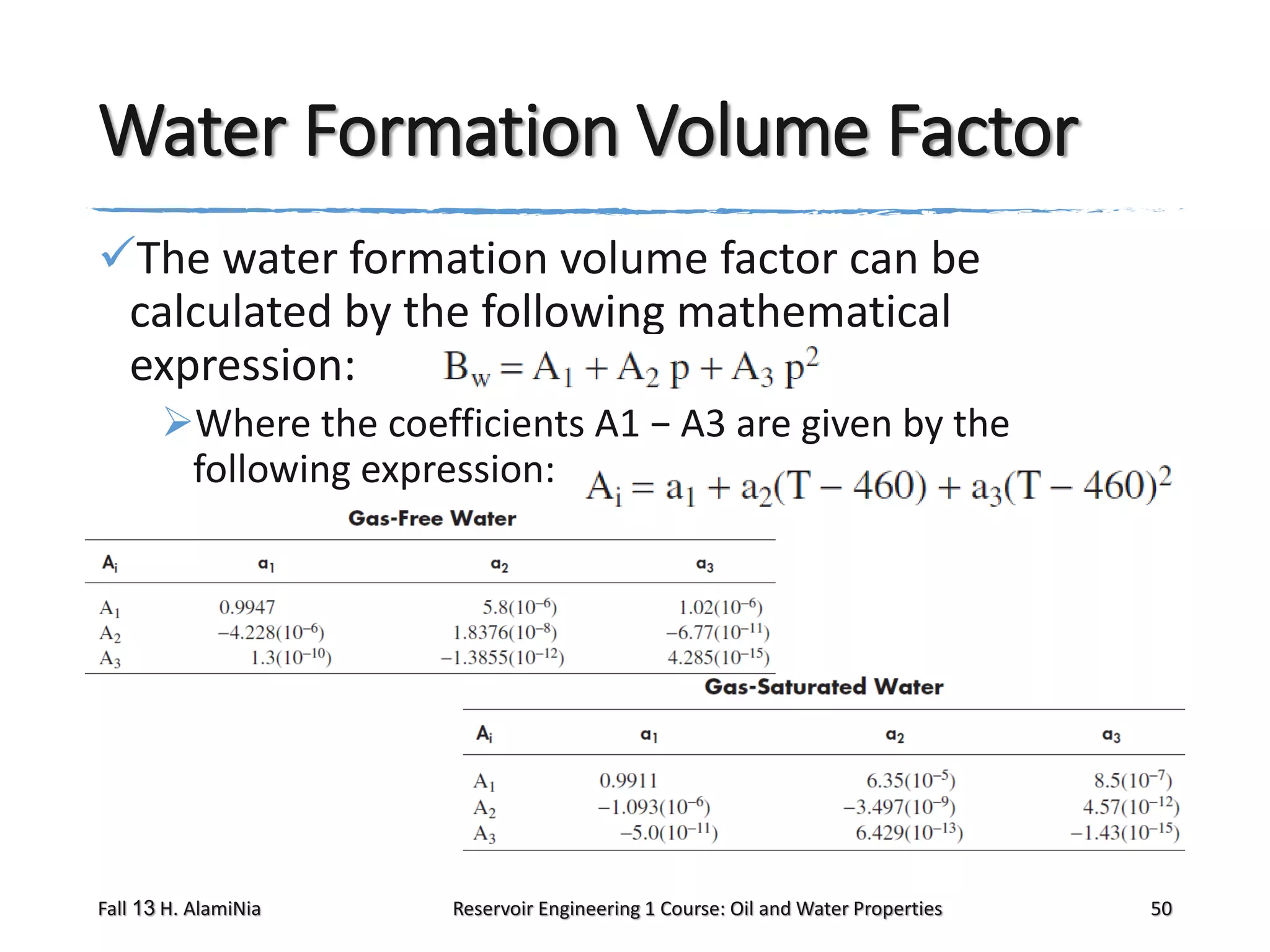 Water Formation Volume Factor
The water formation volume factor can be
calculated by the following mathematical
expression:
Where the coefficients A1 − A3 are given by the
following expression:

Fall 13 H. AlamiNia

Reservoir Engineering 1 Course: Oil and Water Properties

50

 