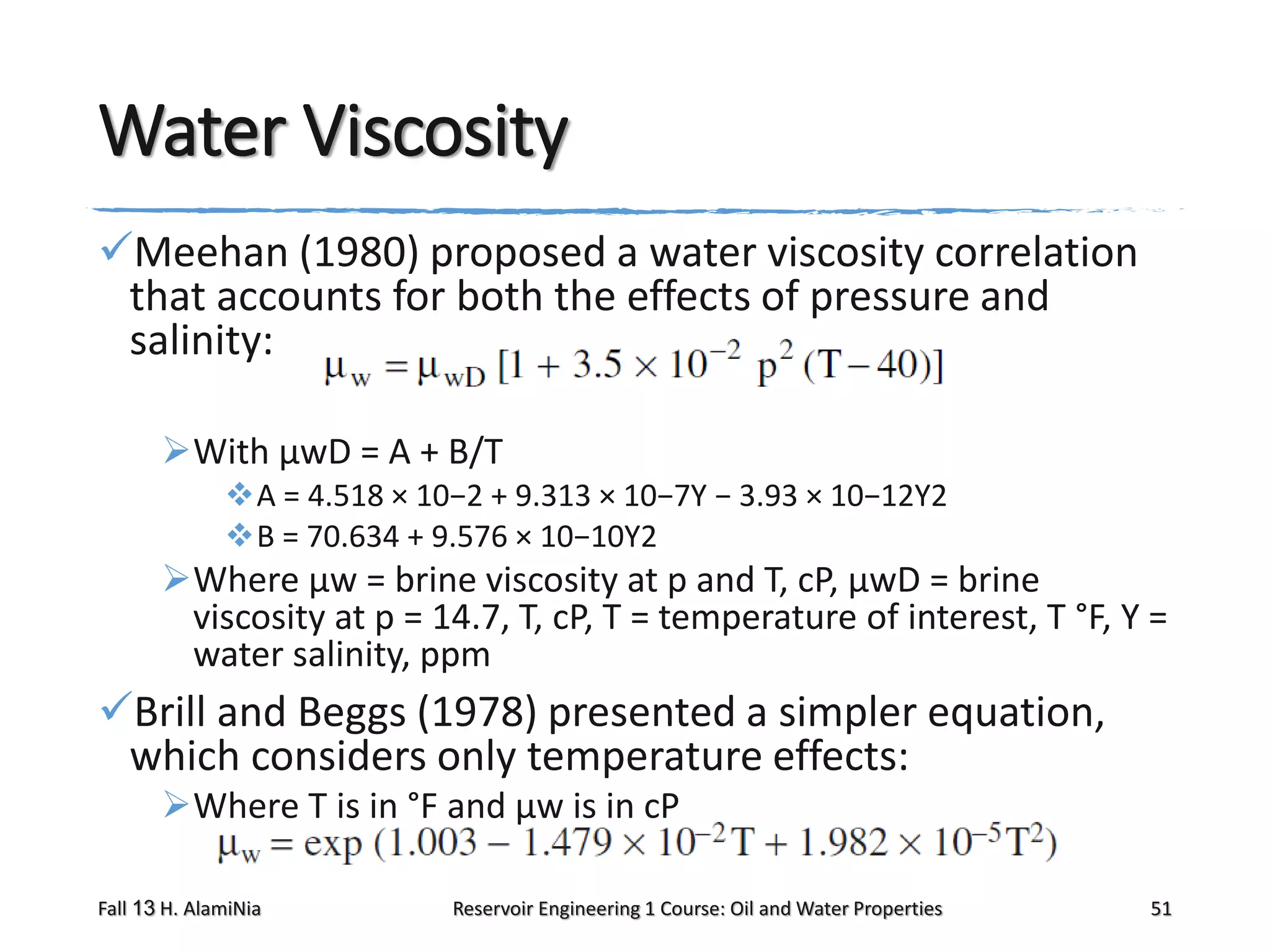 Water Viscosity
Meehan (1980) proposed a water viscosity correlation
that accounts for both the effects of pressure and
salinity:
With μwD = A + B/T
A = 4.518 × 10−2 + 9.313 × 10−7Y − 3.93 × 10−12Y2
B = 70.634 + 9.576 × 10−10Y2

Where μw = brine viscosity at p and T, cP, μwD = brine
viscosity at p = 14.7, T, cP, T = temperature of interest, T °F, Y =
water salinity, ppm

Brill and Beggs (1978) presented a simpler equation,
which considers only temperature effects:
Where T is in °F and μw is in cP
Fall 13 H. AlamiNia

Reservoir Engineering 1 Course: Oil and Water Properties

51

 