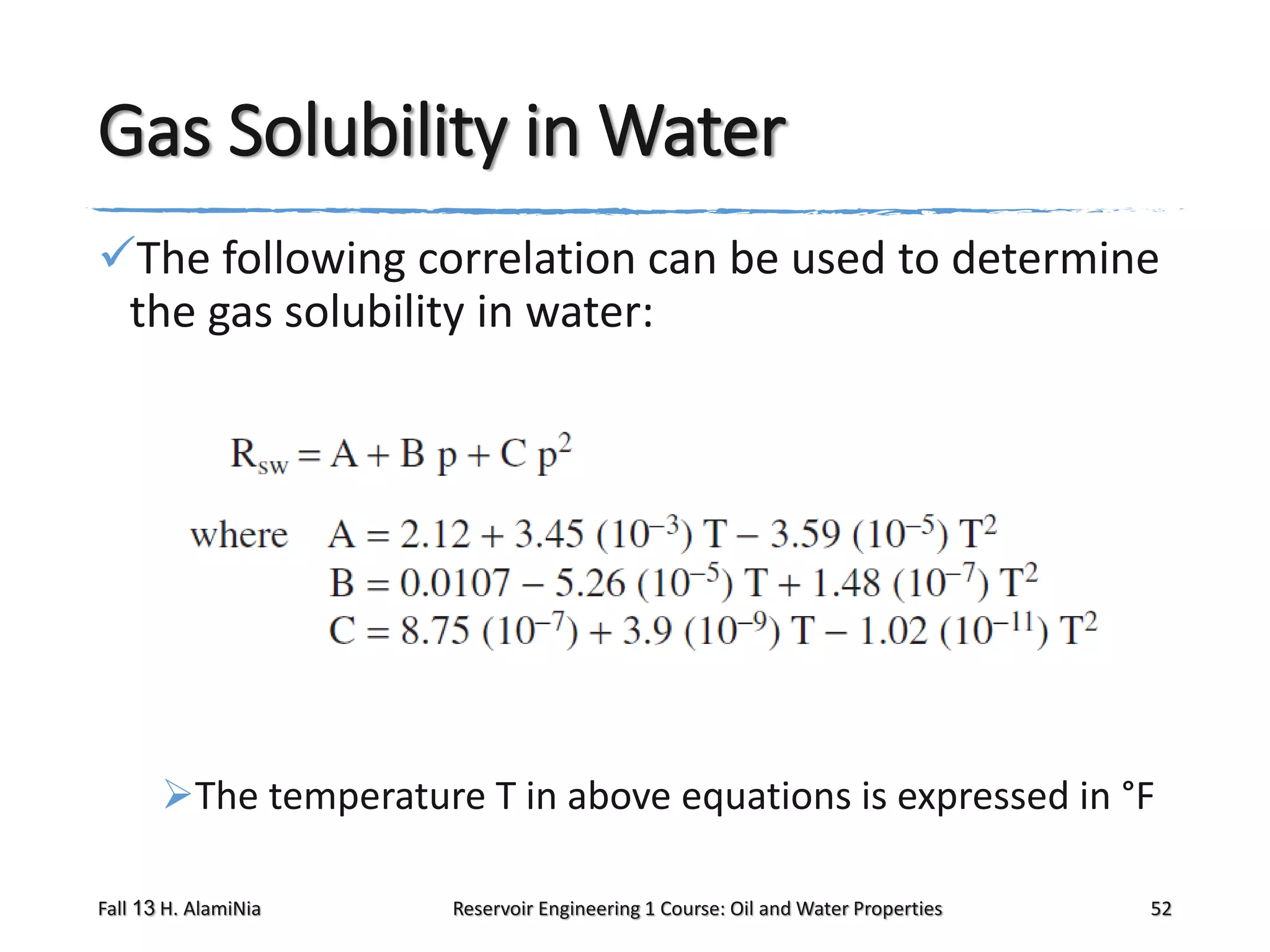 Gas Solubility in Water
The following correlation can be used to determine
the gas solubility in water:

The temperature T in above equations is expressed in °F
Fall 13 H. AlamiNia

Reservoir Engineering 1 Course: Oil and Water Properties

52

 