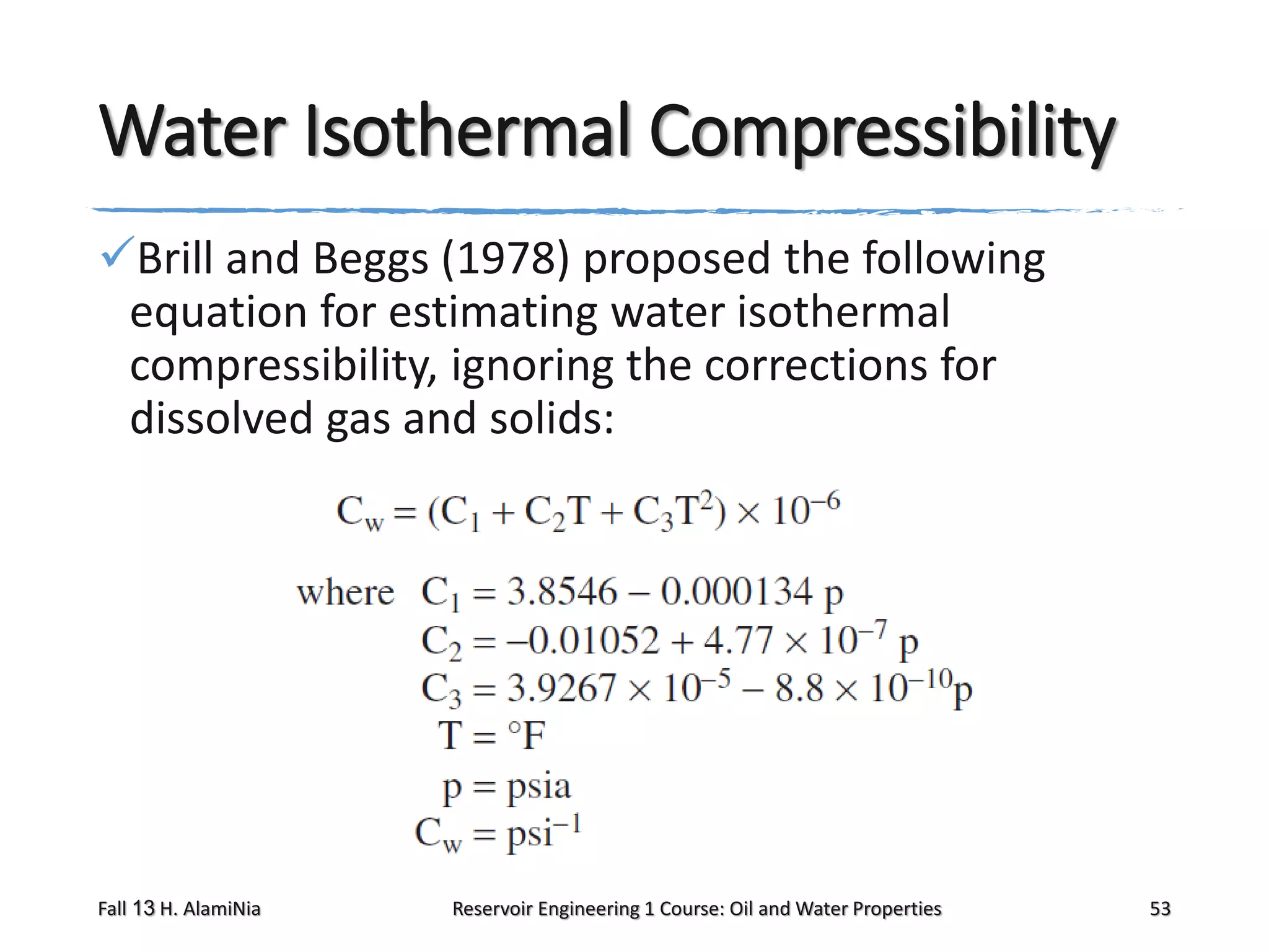 Water Isothermal Compressibility
Brill and Beggs (1978) proposed the following
equation for estimating water isothermal
compressibility, ignoring the corrections for
dissolved gas and solids:

Fall 13 H. AlamiNia

Reservoir Engineering 1 Course: Oil and Water Properties

53

 