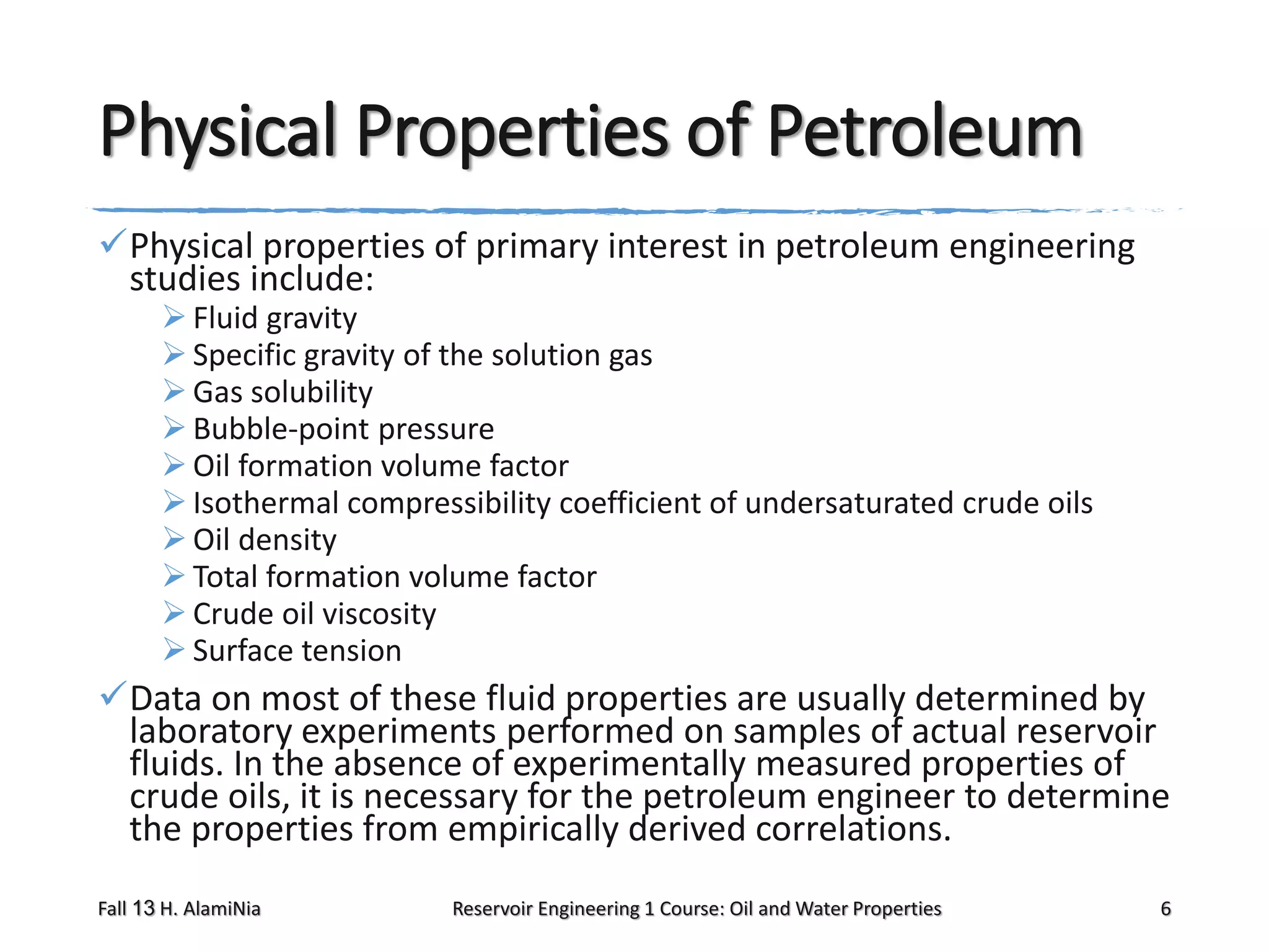 Physical Properties of Petroleum
Physical properties of primary interest in petroleum engineering
studies include:
 Fluid gravity
 Specific gravity of the solution gas
 Gas solubility
 Bubble-point pressure
 Oil formation volume factor
 Isothermal compressibility coefficient of undersaturated crude oils
 Oil density
 Total formation volume factor
 Crude oil viscosity
 Surface tension

Data on most of these fluid properties are usually determined by
laboratory experiments performed on samples of actual reservoir
fluids. In the absence of experimentally measured properties of
crude oils, it is necessary for the petroleum engineer to determine
the properties from empirically derived correlations.
Fall 13 H. AlamiNia

Reservoir Engineering 1 Course: Oil and Water Properties

6

 