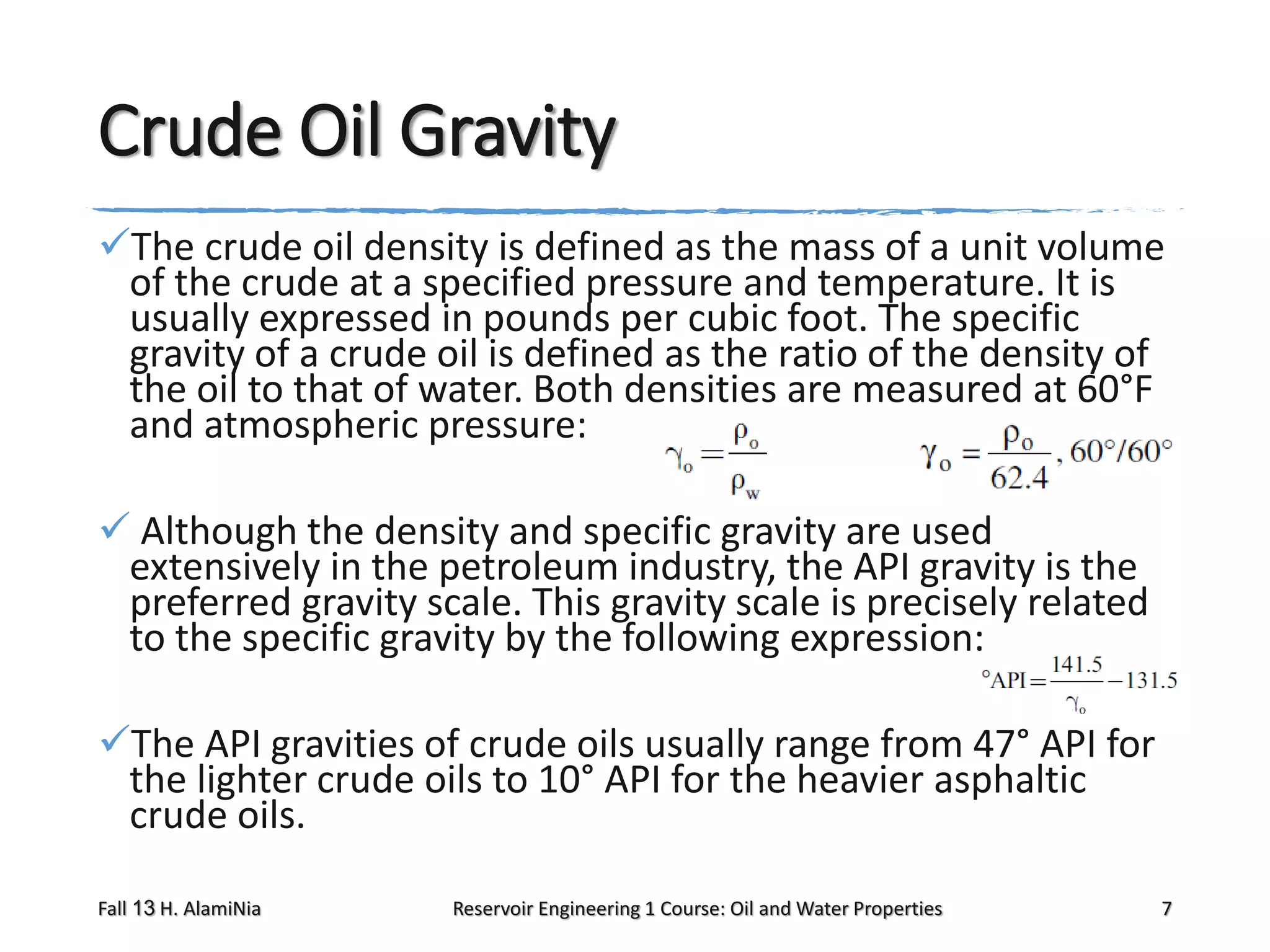 Crude Oil Gravity
The crude oil density is defined as the mass of a unit volume
of the crude at a specified pressure and temperature. It is
usually expressed in pounds per cubic foot. The specific
gravity of a crude oil is defined as the ratio of the density of
the oil to that of water. Both densities are measured at 60°F
and atmospheric pressure:
 Although the density and specific gravity are used
extensively in the petroleum industry, the API gravity is the
preferred gravity scale. This gravity scale is precisely related
to the specific gravity by the following expression:
The API gravities of crude oils usually range from 47° API for
the lighter crude oils to 10° API for the heavier asphaltic
crude oils.
Fall 13 H. AlamiNia

Reservoir Engineering 1 Course: Oil and Water Properties

7

 