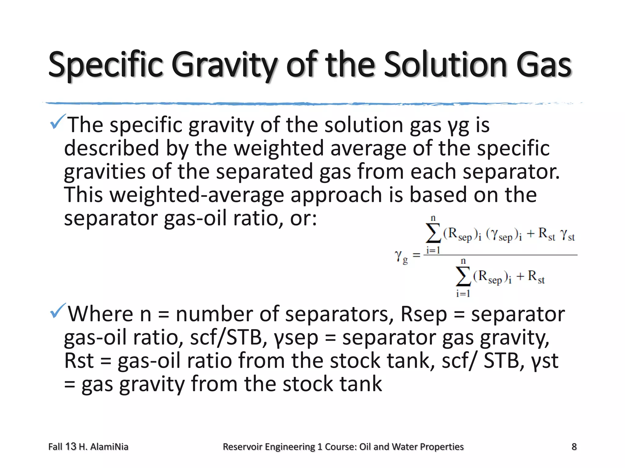 Specific Gravity of the Solution Gas
The specific gravity of the solution gas γg is
described by the weighted average of the specific
gravities of the separated gas from each separator.
This weighted-average approach is based on the
separator gas-oil ratio, or:

Where n = number of separators, Rsep = separator
gas-oil ratio, scf/STB, γsep = separator gas gravity,
Rst = gas-oil ratio from the stock tank, scf/ STB, γst
= gas gravity from the stock tank
Fall 13 H. AlamiNia

Reservoir Engineering 1 Course: Oil and Water Properties

8

 