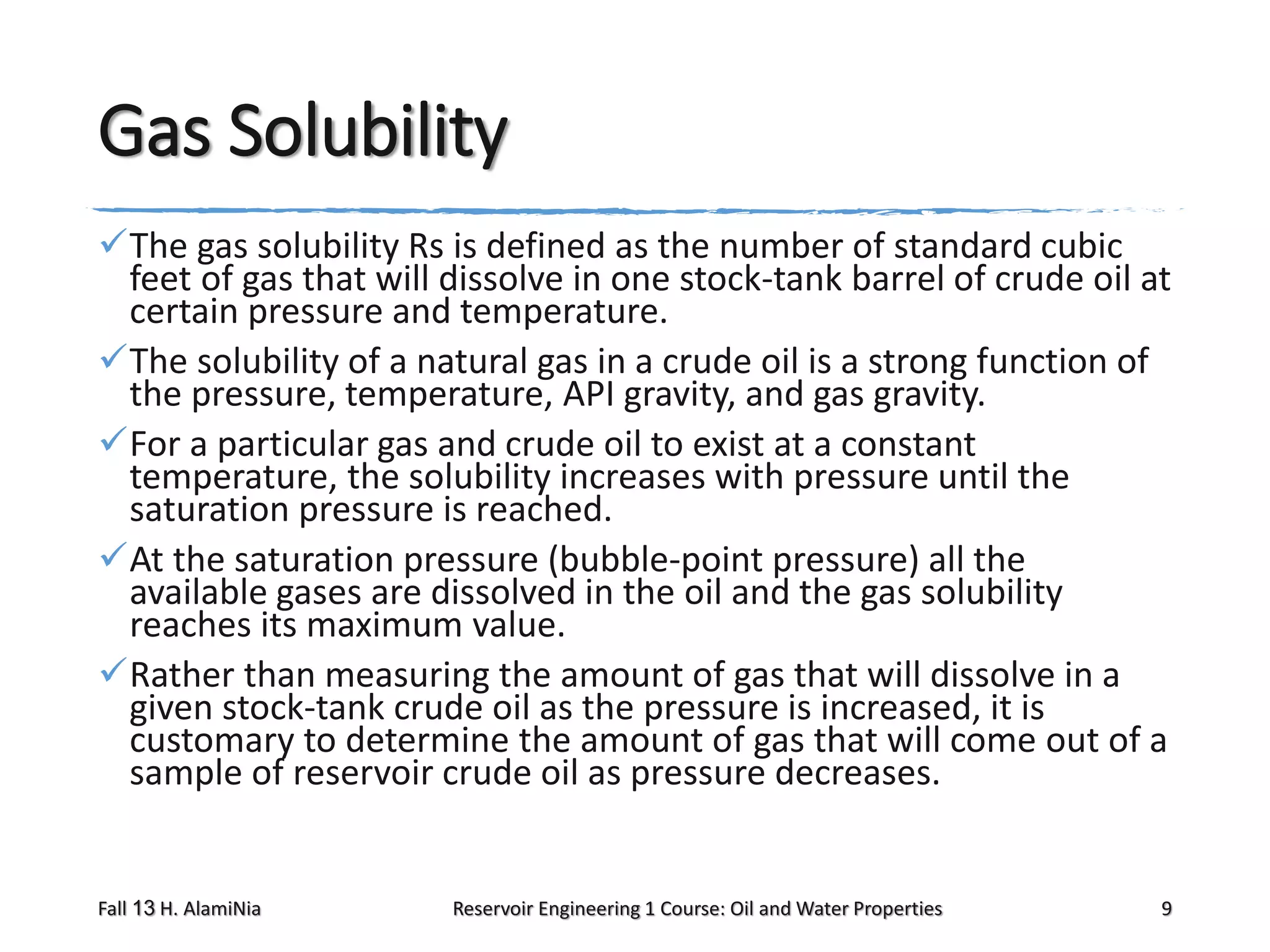 Gas Solubility
The gas solubility Rs is defined as the number of standard cubic
feet of gas that will dissolve in one stock-tank barrel of crude oil at
certain pressure and temperature.
The solubility of a natural gas in a crude oil is a strong function of
the pressure, temperature, API gravity, and gas gravity.
For a particular gas and crude oil to exist at a constant
temperature, the solubility increases with pressure until the
saturation pressure is reached.
At the saturation pressure (bubble-point pressure) all the
available gases are dissolved in the oil and the gas solubility
reaches its maximum value.
Rather than measuring the amount of gas that will dissolve in a
given stock-tank crude oil as the pressure is increased, it is
customary to determine the amount of gas that will come out of a
sample of reservoir crude oil as pressure decreases.

Fall 13 H. AlamiNia

Reservoir Engineering 1 Course: Oil and Water Properties

9

 