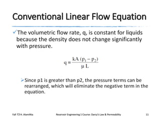 Conventional Linear Flow Equation
The volumetric flow rate, q, is constant for liquids
because the density does not change significantly
with pressure.

Since p1 is greater than p2, the pressure terms can be
rearranged, which will eliminate the negative term in the
equation.

Fall 13 H. AlamiNia

Reservoir Engineering 1 Course: Darcy’s Law & Permeability

11

 