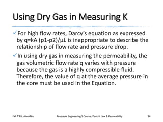 Using Dry Gas in Measuring K
For high flow rates, Darcy’s equation as expressed
by q=kA (p1-p2)/μL is inappropriate to describe the
relationship of flow rate and pressure drop.
In using dry gas in measuring the permeability, the
gas volumetric flow rate q varies with pressure
because the gas is a highly compressible fluid.
Therefore, the value of q at the average pressure in
the core must be used in the Equation.

Fall 13 H. AlamiNia

Reservoir Engineering 1 Course: Darcy’s Law & Permeability

14

 