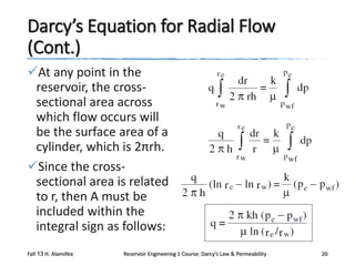 Darcy’s Equation for Radial Flow
(Cont.)
At any point in the
reservoir, the crosssectional area across
which flow occurs will
be the surface area of a
cylinder, which is 2πrh.
Since the crosssectional area is related
to r, then A must be
included within the
integral sign as follows:
Fall 13 H. AlamiNia

Reservoir Engineering 1 Course: Darcy’s Law & Permeability

20

 