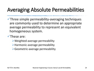 Averaging Absolute Permeabilities
Three simple permeability-averaging techniques
are commonly used to determine an appropriate
average permeability to represent an equivalent
homogeneous system.
These are:
Weighted-average permeability
Harmonic-average permeability
Geometric-average permeability

Fall 13 H. AlamiNia

Reservoir Engineering 1 Course: Darcy’s Law & Permeability

24

 