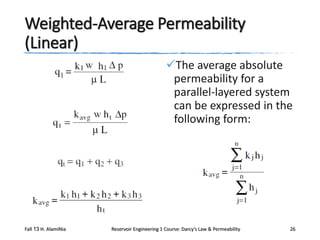 Weighted-Average Permeability
(Linear)
The average absolute
permeability for a
parallel-layered system
can be expressed in the
following form:

Fall 13 H. AlamiNia

Reservoir Engineering 1 Course: Darcy’s Law & Permeability

26

 