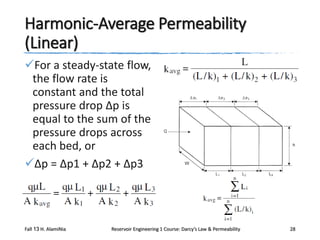 Harmonic-Average Permeability
(Linear)
For a steady-state flow,
the flow rate is
constant and the total
pressure drop Δp is
equal to the sum of the
pressure drops across
each bed, or
Δp = Δp1 + Δp2 + Δp3

Fall 13 H. AlamiNia

Reservoir Engineering 1 Course: Darcy’s Law & Permeability

28

 