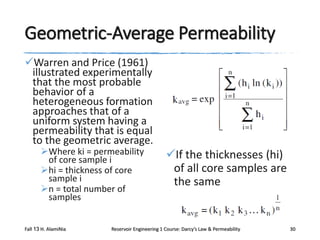 Geometric-Average Permeability
Warren and Price (1961)
illustrated experimentally
that the most probable
behavior of a
heterogeneous formation
approaches that of a
uniform system having a
permeability that is equal
to the geometric average.
Where ki = permeability
of core sample i
hi = thickness of core
sample i
n = total number of
samples

Fall 13 H. AlamiNia

If the thicknesses (hi)
of all core samples are
the same

Reservoir Engineering 1 Course: Darcy’s Law & Permeability

30

 