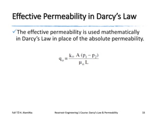 Effective Permeability in Darcy’s Law
The effective permeability is used mathematically
in Darcy’s Law in place of the absolute permeability.

Fall 13 H. AlamiNia

Reservoir Engineering 1 Course: Darcy’s Law & Permeability

33

 