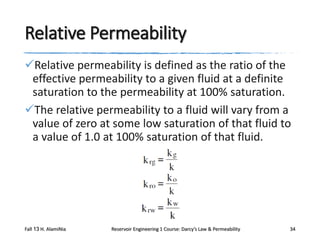 Relative Permeability
Relative permeability is defined as the ratio of the
effective permeability to a given fluid at a definite
saturation to the permeability at 100% saturation.
The relative permeability to a fluid will vary from a
value of zero at some low saturation of that fluid to
a value of 1.0 at 100% saturation of that fluid.

Fall 13 H. AlamiNia

Reservoir Engineering 1 Course: Darcy’s Law & Permeability

34

 