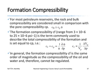Formation Compressibility
For most petroleum reservoirs, the rock and bulk
compressibility are considered small in comparison with
the pore compressibility cp.
The formation compressibility cf (range from 3 × 10−6
to 25 × 10−6 psi−1) is the term commonly used to
describe the total compressibility of the formation and
is set equal to cp, i.e.:
In general, the formation compressibility cf is the same
order of magnitude as the compressibility of the oil and
water and, therefore, cannot be regulated.
Fall 13 H. AlamiNia

Reservoir Engineering 1 Course: Darcy’s Law & Permeability

37

 