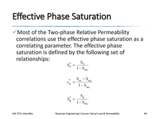 Effective Phase Saturation
Most of the Two-phase Relative Permeability
correlations use the effective phase saturation as a
correlating parameter. The effective phase
saturation is defined by the following set of
relationships:

Fall 13 H. AlamiNia

Reservoir Engineering 1 Course: Darcy’s Law & Permeability

49

 