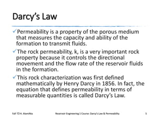 Darcy’s Law
Permeability is a property of the porous medium
that measures the capacity and ability of the
formation to transmit fluids.
The rock permeability, k, is a very important rock
property because it controls the directional
movement and the flow rate of the reservoir fluids
in the formation.
This rock characterization was first defined
mathematically by Henry Darcy in 1856. In fact, the
equation that defines permeability in terms of
measurable quantities is called Darcy’s Law.
Fall 13 H. AlamiNia

Reservoir Engineering 1 Course: Darcy’s Law & Permeability

5

 