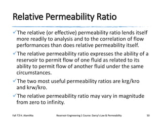 Relative Permeability Ratio
The relative (or effective) permeability ratio lends itself
more readily to analysis and to the correlation of flow
performances than does relative permeability itself.
The relative permeability ratio expresses the ability of a
reservoir to permit flow of one fluid as related to its
ability to permit flow of another fluid under the same
circumstances.
The two most useful permeability ratios are krg/kro
and krw/kro.
The relative permeability ratio may vary in magnitude
from zero to infinity.
Fall 13 H. AlamiNia

Reservoir Engineering 1 Course: Darcy’s Law & Permeability

50

 