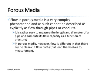 Porous Media
Flow in porous media is a very complex
phenomenon and as such cannot be described as
explicitly as flow through pipes or conduits.
It is rather easy to measure the length and diameter of a
pipe and compute its flow capacity as a function of
pressure;
In porous media, however, flow is different in that there
are no clear-cut flow paths that lend themselves to
measurement.

Fall 13 H. AlamiNia

Reservoir Engineering 1 Course: Darcy’s Law & Permeability

55

 
