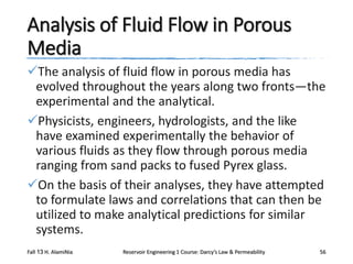 Analysis of Fluid Flow in Porous
Media
The analysis of fluid flow in porous media has
evolved throughout the years along two fronts—the
experimental and the analytical.
Physicists, engineers, hydrologists, and the like
have examined experimentally the behavior of
various fluids as they flow through porous media
ranging from sand packs to fused Pyrex glass.
On the basis of their analyses, they have attempted
to formulate laws and correlations that can then be
utilized to make analytical predictions for similar
systems.
Fall 13 H. AlamiNia

Reservoir Engineering 1 Course: Darcy’s Law & Permeability

56

 