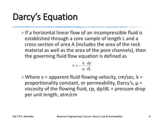 Darcy’s Equation
If a horizontal linear flow of an incompressible fluid is
established through a core sample of length L and a
cross-section of area A (includes the area of the rock
material as well as the area of the pore channels), then
the governing fluid flow equation is defined as

Where ν = apparent fluid flowing velocity, cm/sec, k =
proportionality constant, or permeability, Darcy’s, μ =
viscosity of the flowing fluid, cp, dp/dL = pressure drop
per unit length, atm/cm

Fall 13 H. AlamiNia

Reservoir Engineering 1 Course: Darcy’s Law & Permeability

6

 