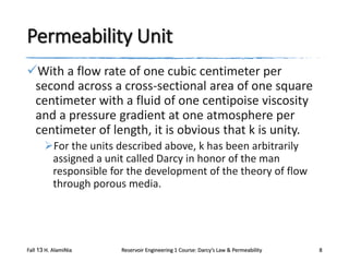 Permeability Unit
With a flow rate of one cubic centimeter per
second across a cross-sectional area of one square
centimeter with a fluid of one centipoise viscosity
and a pressure gradient at one atmosphere per
centimeter of length, it is obvious that k is unity.
For the units described above, k has been arbitrarily
assigned a unit called Darcy in honor of the man
responsible for the development of the theory of flow
through porous media.

Fall 13 H. AlamiNia

Reservoir Engineering 1 Course: Darcy’s Law & Permeability

8

 