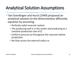 Analytical Solution Assumptions
Van Everdingen and Hurst (1949) proposed an
analytical solution to the dimensionless diffusivity
equation by assuming:
Perfectly radial reservoir system
The producing well is in the center and producing at a
constant production rate of Q
Uniform pressure pi throughout the reservoir before
production
No flow across the external radius re

Fall 13 H. AlamiNia

Reservoir Engineering 1 Course (2nd Ed.)

13

 