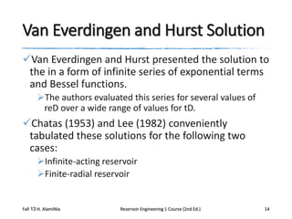 Van Everdingen and Hurst Solution
Van Everdingen and Hurst presented the solution to
the in a form of infinite series of exponential terms
and Bessel functions.
The authors evaluated this series for several values of
reD over a wide range of values for tD.

Chatas (1953) and Lee (1982) conveniently
tabulated these solutions for the following two
cases:
Infinite-acting reservoir
Finite-radial reservoir

Fall 13 H. AlamiNia

Reservoir Engineering 1 Course (2nd Ed.)

14

 