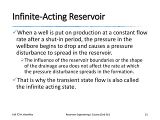Infinite-Acting Reservoir
When a well is put on production at a constant flow
rate after a shut-in period, the pressure in the
wellbore begins to drop and causes a pressure
disturbance to spread in the reservoir.
The influence of the reservoir boundaries or the shape
of the drainage area does not affect the rate at which
the pressure disturbance spreads in the formation.

That is why the transient state flow is also called
the infinite acting state.

Fall 13 H. AlamiNia

Reservoir Engineering 1 Course (2nd Ed.)

15

 