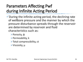 Parameters Affecting Pwf
during Infinite Acting Period
During the infinite acting period, the declining rate
of wellbore pressure and the manner by which the
pressure disturbance spreads through the reservoir
are determined by reservoir and fluid
characteristics such as:
Porosity, φ
Permeability, k
Total compressibility, ct
Viscosity, μ

Fall 13 H. AlamiNia

Reservoir Engineering 1 Course (2nd Ed.)

16

 